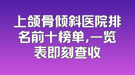 上颌骨倾斜医院排名前十榜单，一览表即刻查收