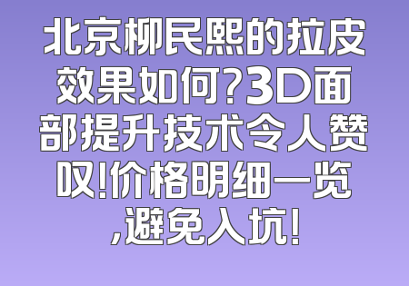 北京柳民熙的拉皮效果如何？3D面部提升技术令人赞叹！价格明细一览，避免入坑！