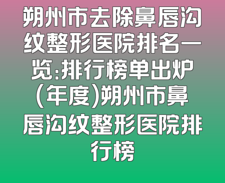 朔州市去除鼻唇沟纹整形医院排名一览：排行榜单出炉（年度）朔州市鼻唇沟纹整形医院排行榜