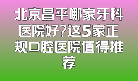 北京昌平哪家牙科医院好？这5家正规口腔医院值得推荐