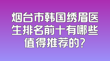 烟台市韩国绣眉医生排名前十有哪些值得推荐的？