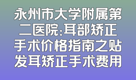 永州市大学附属第二医院：耳部矫正手术价格指南之贴发耳矫正手术费用