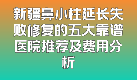 新疆鼻小柱延长失败修复的五大靠谱医院推荐及费用分析