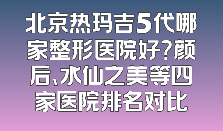 北京热玛吉5代哪家整形医院好？颜后、水仙之美等四家医院排名对比