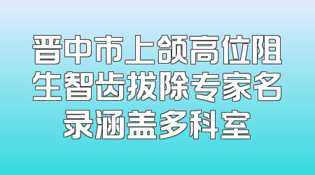 晋中市上颌高位阻生智齿拔除专家名录涵盖多科室