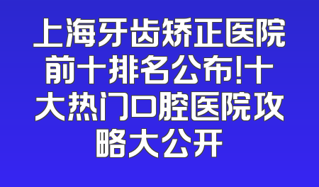 上海牙齿矫正医院前十排名公布！十大热门口腔医院攻略大公开