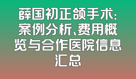 薛国初正颌手术：案例分析、费用概览与合作医院信息汇总