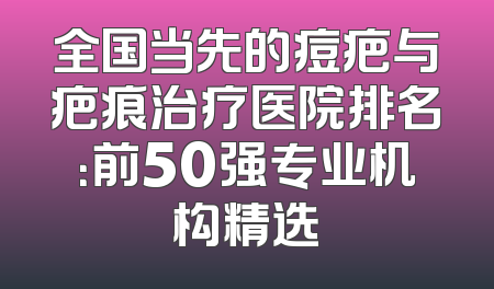 全国当先的痘疤与疤痕治疗医院排名：前50强专业机构精选