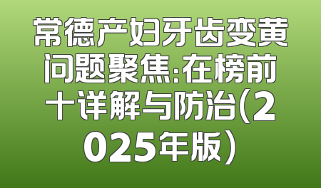 常德产妇牙齿变黄问题聚焦：在榜前十详解与防治（2025年版）