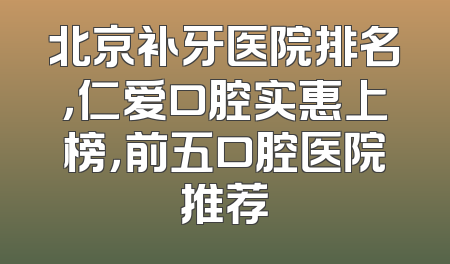 北京补牙医院排名，仁爱口腔实惠上榜，前五口腔医院推荐