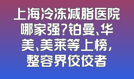 上海冷冻减脂医院哪家强？铂曼、华美、美莱等上榜，整容界佼佼者