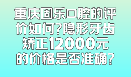 重庆固乐口腔的评价如何？隐形牙齿矫正12000元的价格是否准确？
