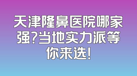 天津隆鼻医院哪家强？当地实力派等你来选！