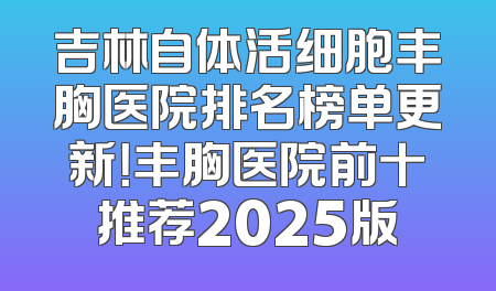 吉林自体活细胞丰胸医院排名榜单更新！丰胸医院前十推荐2025版