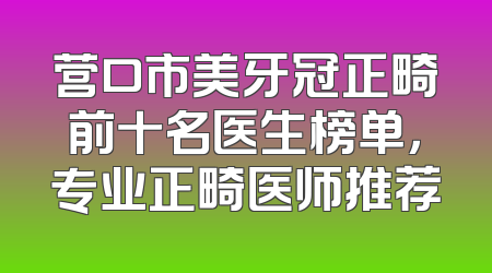 营口市美牙冠正畸前十名医生榜单，专业正畸医师推荐