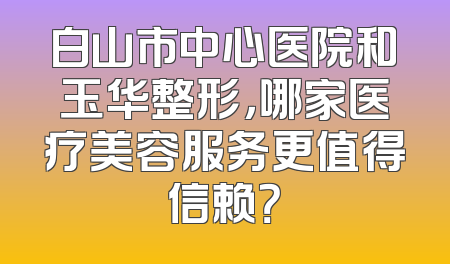 白山市中心医院和玉华整形，哪家医疗美容服务更值得信赖？