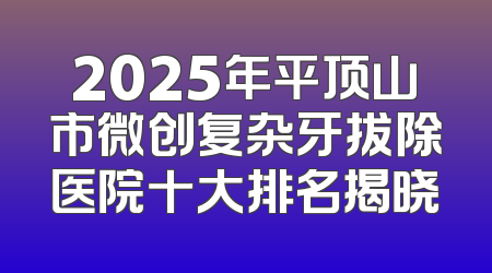 2025年平顶山市微创复杂牙拔除医院十大排名揭晓