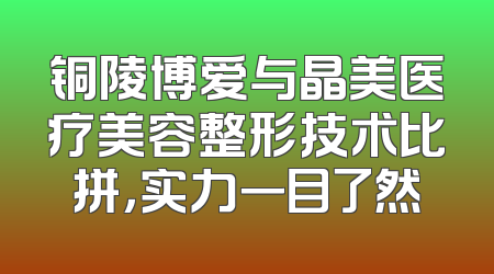 铜陵博爱与晶美医疗美容整形技术比拼，实力一目了然