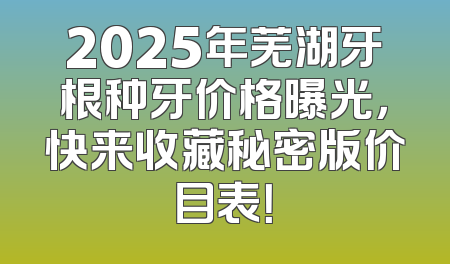 2025年芜湖牙根种牙价格曝光，快来收藏秘密版价目表！