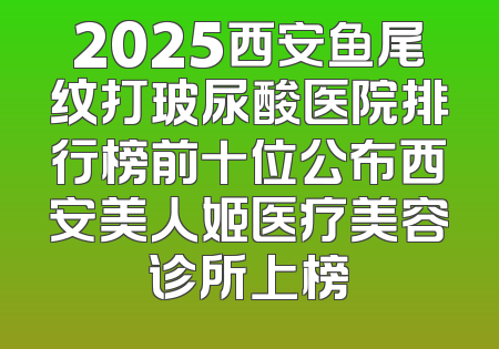 2025西安鱼尾纹打玻尿酸医院排行榜前十位公布西安美人姬医疗美容诊所上榜