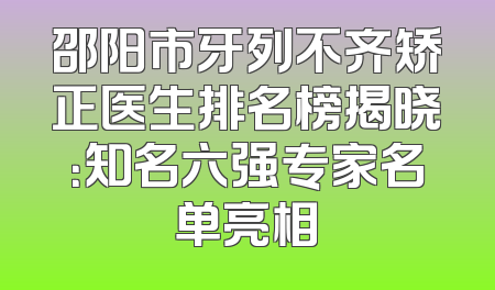 邵阳市牙列不齐矫正医生排名榜揭晓：知名六强专家名单亮相