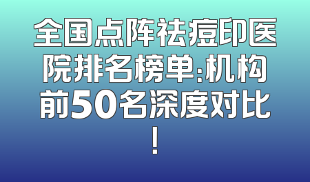 全国点阵祛痘印医院排名榜单：机构前50名深度对比！
