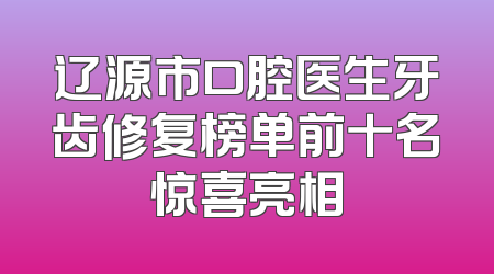 辽源市口腔医生牙齿修复榜单前十名惊喜亮相