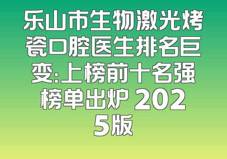 乐山市生物激光烤瓷口腔医生排名巨变：上榜前十名强榜单出炉 2025版