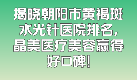 揭晓朝阳市黄褐斑水光针医院排名，晶美医疗美容赢得好口碑！