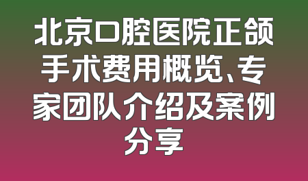 北京口腔医院正颌手术费用概览、专家团队介绍及案例分享