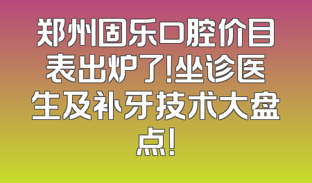 郑州固乐口腔价目表出炉了！坐诊医生及补牙技术大盘点！