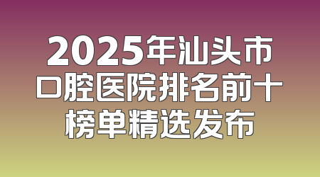 2025年汕头市口腔医院排名前十榜单精选发布