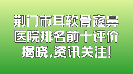 荆门市耳软骨窿鼻医院排名前十评价揭晓，资讯关注！