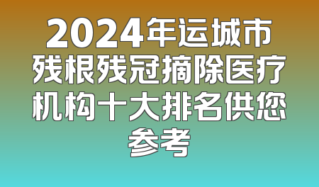 2024年运城市残根残冠摘除医疗机构十大排名供您参考
