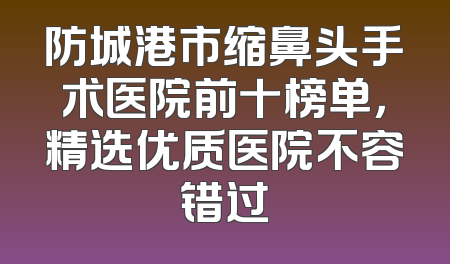 防城港市缩鼻头手术医院前十榜单，精选优质医院不容错过