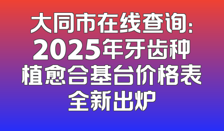 大同市在线查询：2025年牙齿种植愈合基台价格表全新出炉