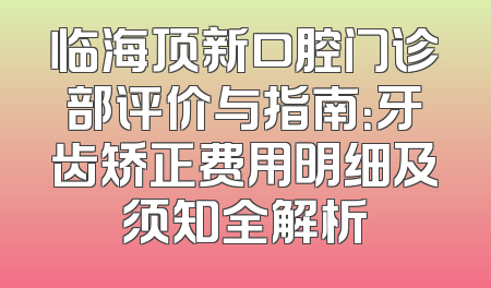 临海顶新口腔门诊部评价与指南：牙齿矫正费用明细及须知全解析