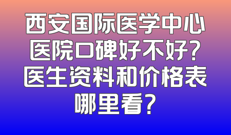 西安国际医学中心医院口碑好不好？医生资料和价格表哪里看？