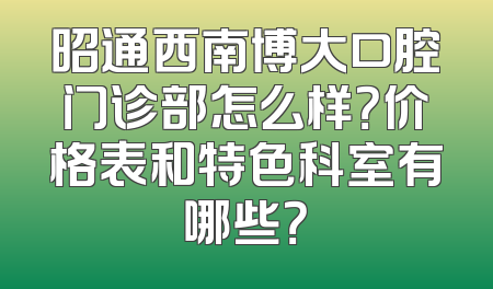 昭通西南博大口腔门诊部怎么样？价格表和特色科室有哪些？