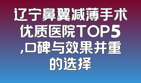 辽宁鼻翼减薄手术优质医院TOP5，口碑与效果并重的选择