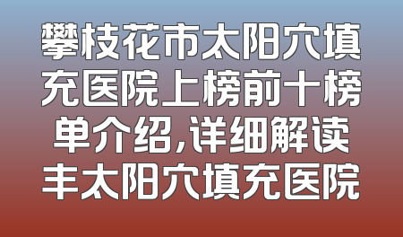 攀枝花市太阳穴填充医院上榜前十榜单介绍，详细解读丰太阳穴填充医院