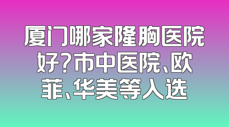 厦门哪家隆胸医院好？市中医院、欧菲、华美等入选