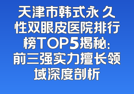 天津市韩式永 久性双眼皮医院排行榜TOP5揭秘：前三强实力擅长领域深度剖析