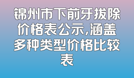 锦州市下前牙拔除价格表公示，涵盖多种类型价格比较表