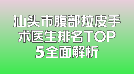 汕头市腹部拉皮手术医生排名TOP5全面解析