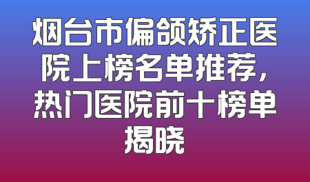 烟台市偏颌矫正医院上榜名单推荐，热门医院前十榜单揭晓