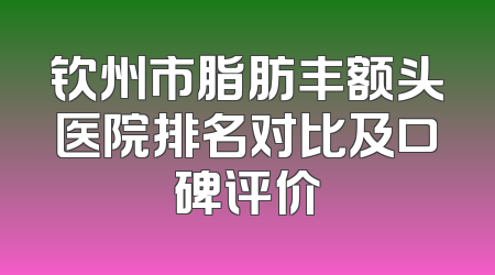 钦州市脂肪丰额头医院排名对比及口碑评价