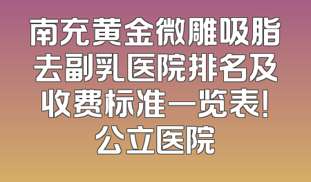 南充黄金微雕吸脂去副乳医院排名及收费标准一览表！公立医院