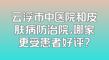 云浮市中医院和皮肤病防治院，哪家更受患者好评？