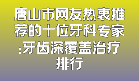 唐山市网友热衷推荐的十位牙科专家：牙齿深覆盖治疗排行